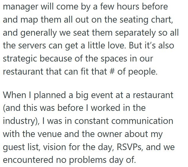 manager will come by a few hours before and map them all out on the seating chart, and generally we seat them separately so all the servers can get a little love. But it's also strategic because of the spaces in our restaurant that can fit that # of people. When I planned a big event at a restaurant (and this was before I worked in the industry), I was in constant communication with the venue and the owner about my guest list, vision for the day, RSVPs, and we encountered no problems day of.