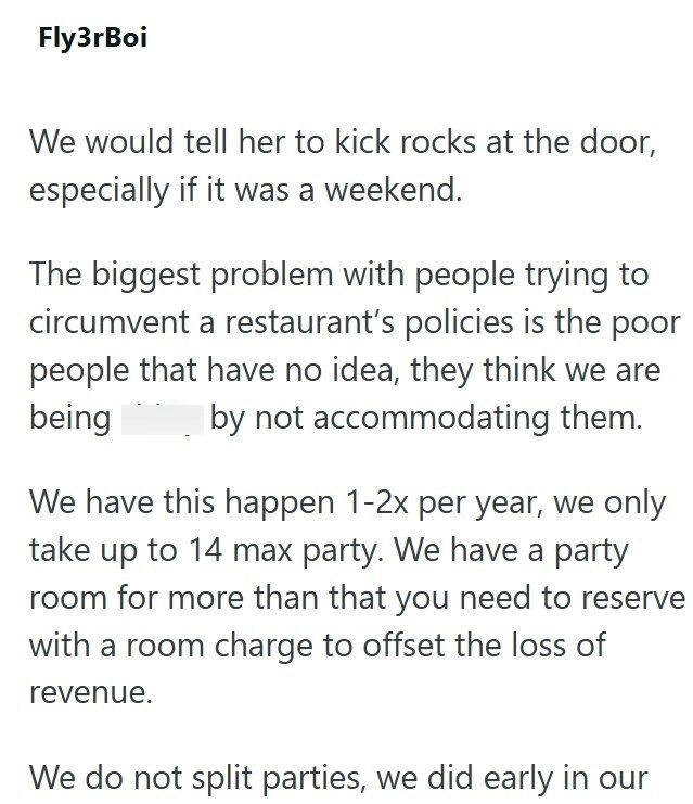 Fly3rBoi We would tell her to kick rocks at the door, especially if it was a weekend. The biggest problem with people trying to circumvent a restaurant's policies is the poor people that have no idea, they think we are being by not accommodating them. We have this happen 1-2x per year, we only take up to 14 max party. We have a party room for more than that you need to reserve with a room charge to offset the loss of revenue. We do not split parties, we did early in our