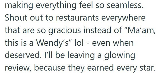 making everything feel so seamless. Shout out to restaurants everywhere that are so gracious instead of "Ma'am, this is a Wendy's" lol - even when deserved. I'll be leaving a glowing review, because they earned every star.