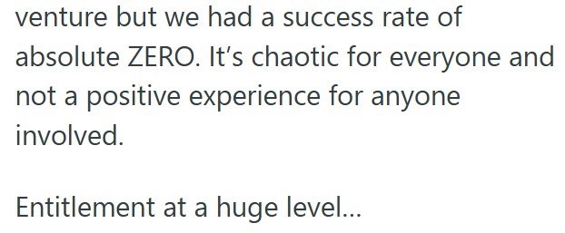 venture but we had a success rate of absolute ZERO. It's chaotic for everyone and not a positive experience for anyone involved. Entitlement at a huge level...