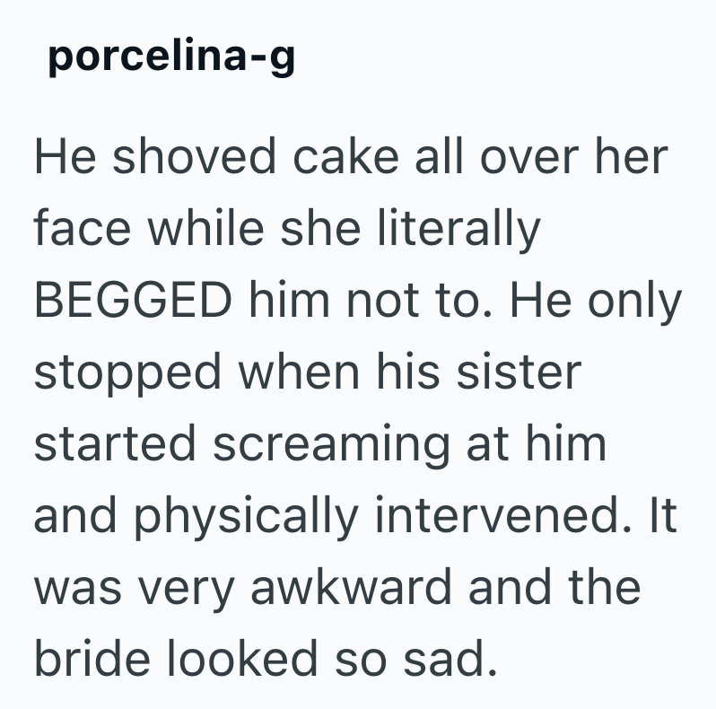 porcelina-g He shoved cake all over her face while she literally BEGGED him not to. He only stopped when his sister started screaming at him and physically intervened. It was very awkward and the bride looked so sad.
