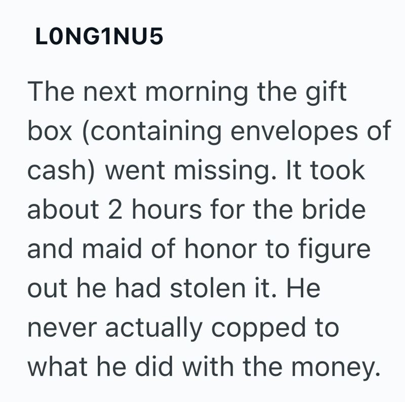 LONG1NU5 The next morning the gift box (containing envelopes of cash) went missing. It took about 2 hours for the bride and maid of honor to figure out he had stolen it. He never actually copped to what he did with the money.