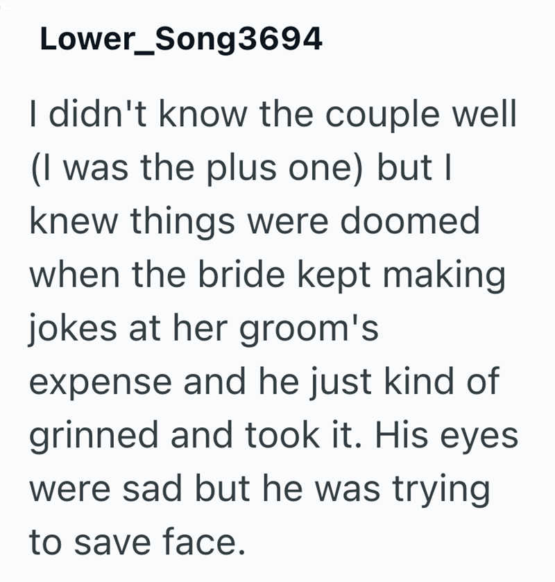 Lower_Song3694 I didn't know the couple well (I was the plus one) but I knew things were doomed when the bride kept making jokes at her groom's expense and he just kind of grinned and took it. His eyes were sad but he was trying to save face.
