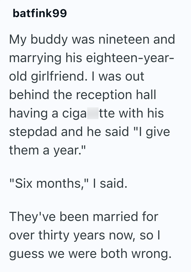 batfink99 My buddy was nineteen and marrying his eighteen-year- old girlfriend. I was out behind the reception hall having a ciga tte with his stepdad and he said "I give them a year." "Six months," I said. They've been married for over thirty years now, so I guess we were both wrong.