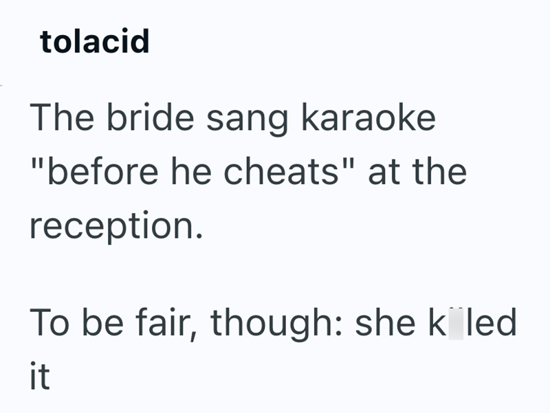 tolacid The bride sang karaoke "before he cheats" at the reception. To be fair, though: she k led it