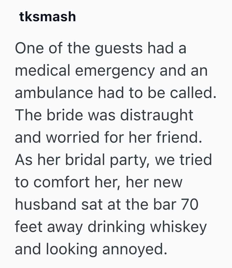 tksmash One of the guests had a medical emergency and an ambulance had to be called. The bride was distraught and worried for her friend. As her bridal party, we tried to comfort her, her new husband sat at the bar 70 feet away drinking whiskey and looking annoyed.