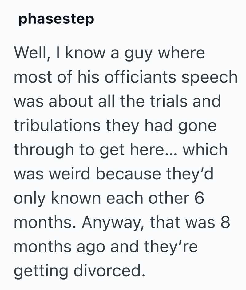 phasestep Well, I know a guy where most of his officiants speech was about all the trials and tribulations they had gone through to get here... which was weird because they'd only known each other 6 months. Anyway, that was 8 months ago and they're getting divorced.