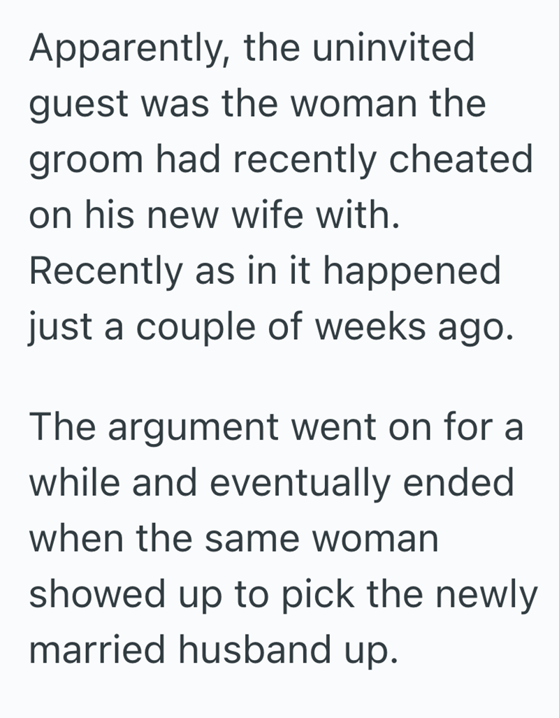 Apparently, the uninvited guest was the woman the groom had recently cheated on his new wife with. Recently as in it happened just a couple of weeks ago. The argument went on for a while and eventually ended when the same woman showed up to pick the newly married husband up.