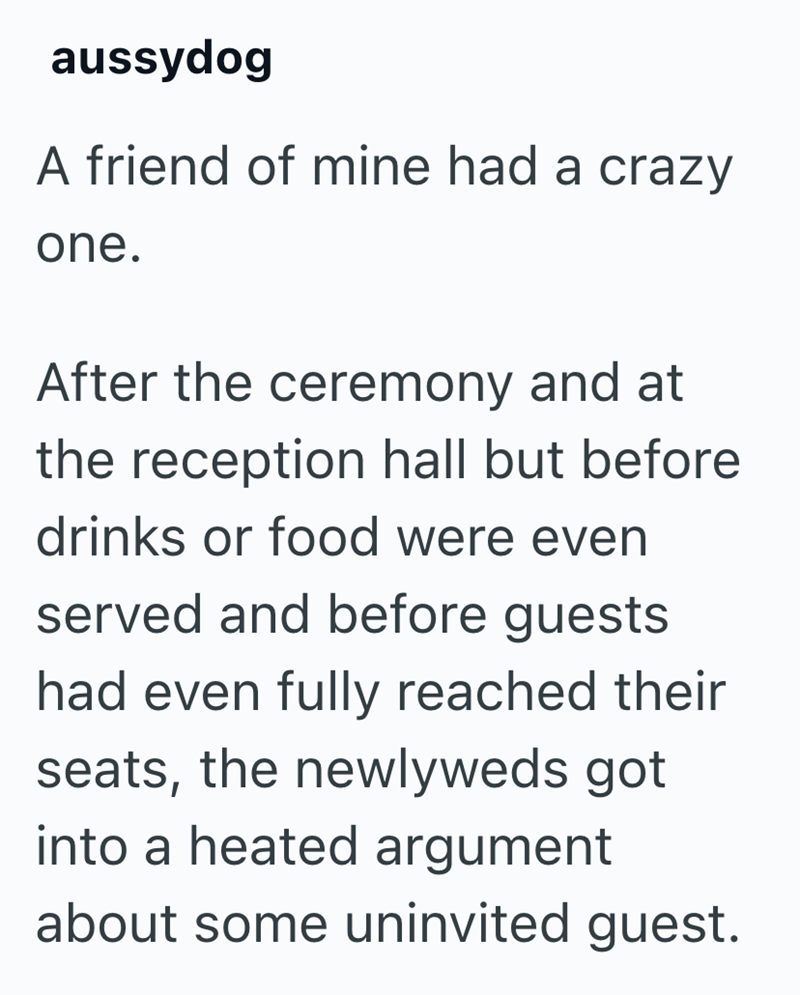 aussydog A friend of mine had a crazy one. After the ceremony and at the reception hall but before drinks or food were even served and before guests had even fully reached their seats, the newlyweds got into a heated argument about some uninvited guest.