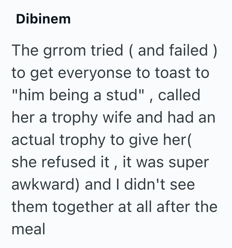 Dibinem The grrom tried (and failed) to get everyonse to toast to "him being a stud", called her a trophy wife and had an actual trophy to give her( she refused it, it was super awkward) and I didn't see them together at all after the meal