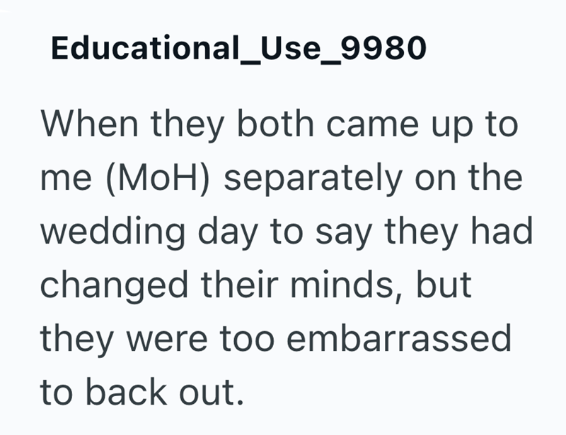 Educational_Use_9980 When they both came up to me (MOH) separately on the wedding day to say they had changed their minds, but they were too embarrassed to back out.