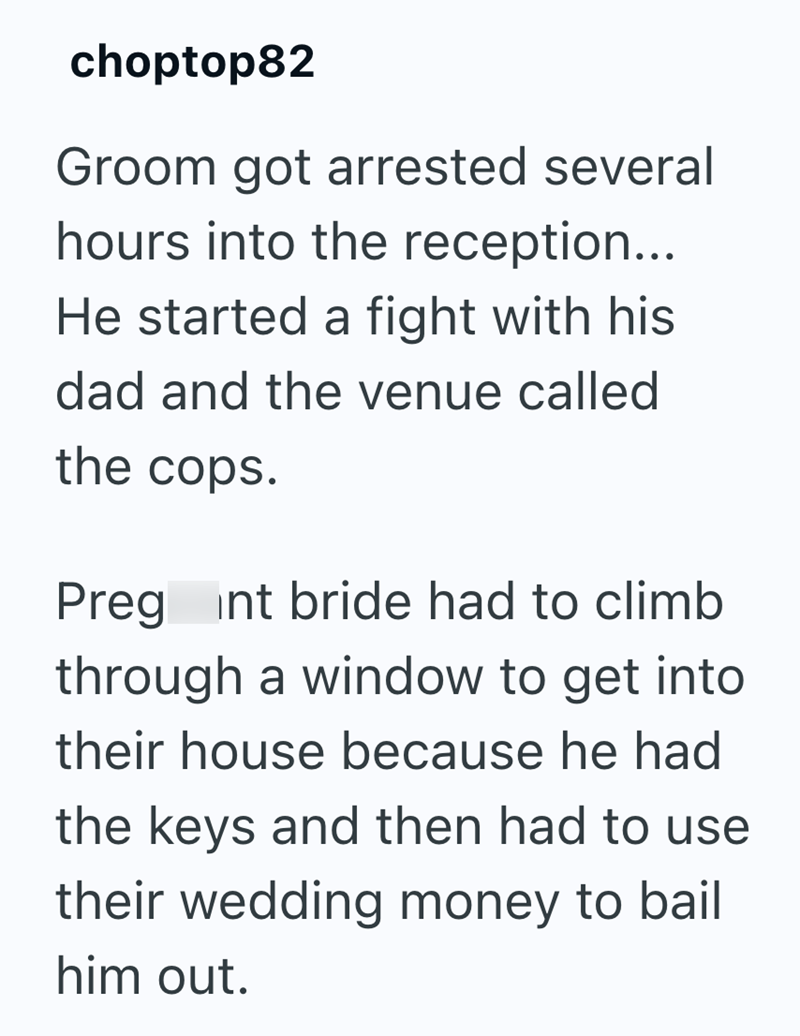 choptop82 Groom got arrested several hours into the reception... He started a fight with his dad and the venue called the cops. Preg int bride had to climb through a window to get into their house because he had the keys and then had to use their wedding money to bail him out.