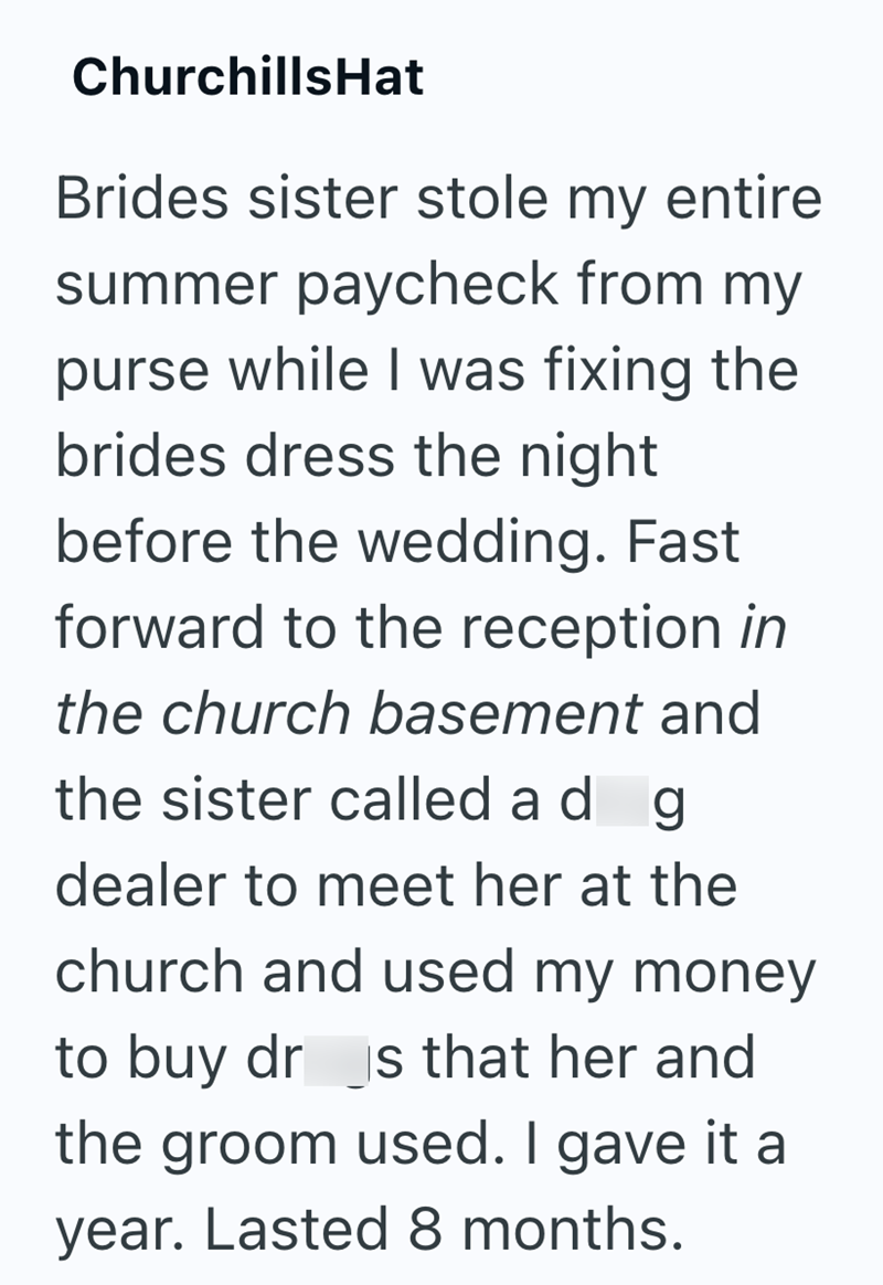 ChurchillsHat Brides sister stole my entire summer paycheck from my purse while I was fixing the brides dress the night before the wedding. Fast forward to the reception in the church basement and the sister called ad g dealer to meet her at the church and used my money to buy dr is that her and the groom used. I gave it a year. Lasted 8 months.