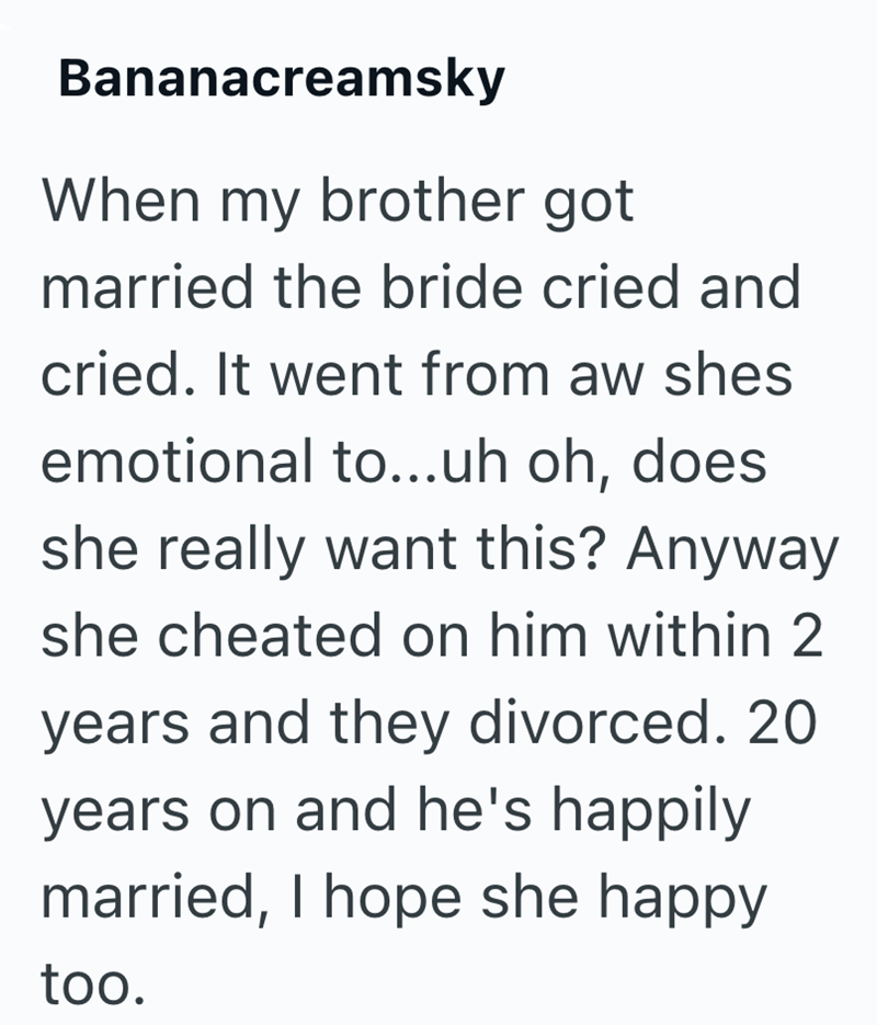 Bananacreamsky When my brother got married the bride cried and cried. It went from aw shes emotional to...uh oh, does she really want this? Anyway she cheated on him within 2 years and they divorced. 20 years on and he's happily married, I hope she happy too.