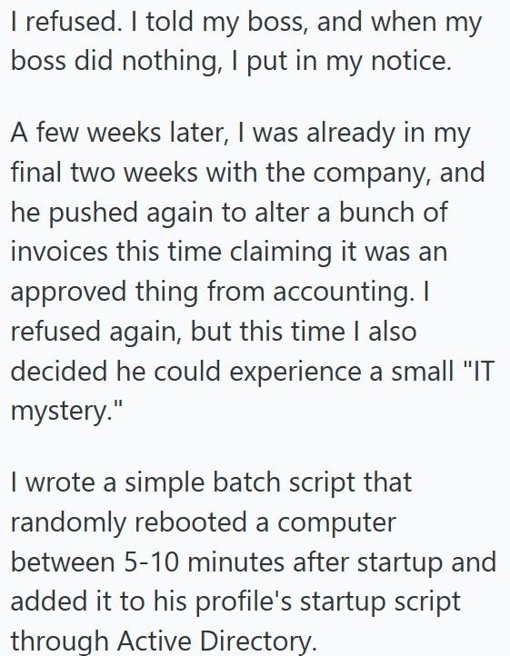 I refused. I told my boss, and when my boss did nothing, I put in my notice. A few weeks later, I was already in my final two weeks with the company, and he pushed again to alter a bunch of invoices this time claiming it was an approved thing from accounting. I refused again, but this time I also decided he could experience a small "IT mystery." I wrote a simple batch script that randomly rebooted a computer between 5-10 minutes after startup and added it to his profile's startup script through