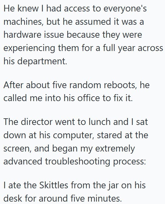 He knew I had access to everyone's machines, but he assumed it was a hardware issue because they were experiencing them for a full year across his department. After about five random reboots, he called me into his office to fix it. The director went to lunch and I sat down at his computer, stared at the screen, and began my extremely advanced troubleshooting process: I ate the Skittles from the jar on his desk for around five minutes.