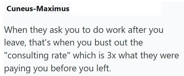 Cuneus-Maximus When they ask you to do work after you leave, that's when you bust out the "consulting rate" which is 3x what they were paying you before you left.