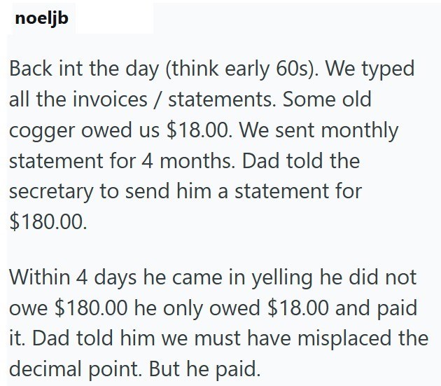 noeljb Back int the day (think early 60s). We typed all the invoices / statements. Some old cogger owed us $18.00. We sent monthly statement for 4 months. Dad told the secretary to send him a statement for $180.00. Within 4 days he came in yelling he did not owe $180.00 he only owed $18.00 and paid it. Dad told him we must have misplaced the decimal point. But he paid.