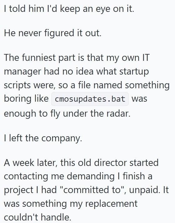 I told him I'd keep an eye on it. He never figured it out. The funniest part is that my own IT manager had no idea what startup scripts were, so a file named something boring like cmosupdates.bat was enough to fly under the radar. I left the company. A week later, this old director started contacting me demanding I finish a project I had "committed to", unpaid. It was something my replacement couldn't handle.