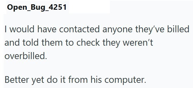 Open_Bug_4251 I would have contacted anyone they've billed and told them to check they weren't overbilled. Better yet do it from his computer.