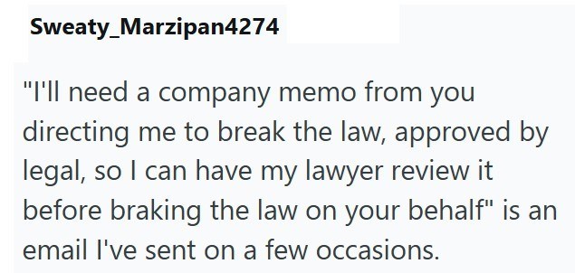 Sweaty Marzipan4274 "I'll need a company memo from you directing me to break the law, approved by legal, so I can have my lawyer review it before braking the law on your behalf" is an email I've sent on a few occasions.