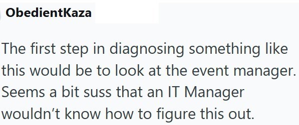 ObedientKaza The first step in diagnosing something like this would be to look at the event manager. Seems a bit suss that an IT Manager wouldn't know how to figure this out.