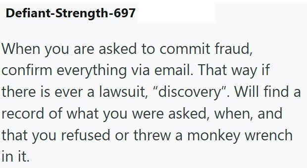 Defiant-Strength-697 When you are asked to commit fraud, confirm everything via email. That way if there is ever a lawsuit, “discovery”. Will find a record of what you were asked, when, and that you refused or threw a monkey wrench in it.