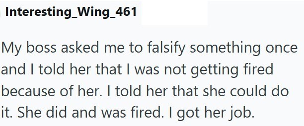 Interesting_Wing_461 My boss asked me to falsify something once and I told her that I was not getting fired because of her. I told her that she could do it. She did and was fired. I got her job.