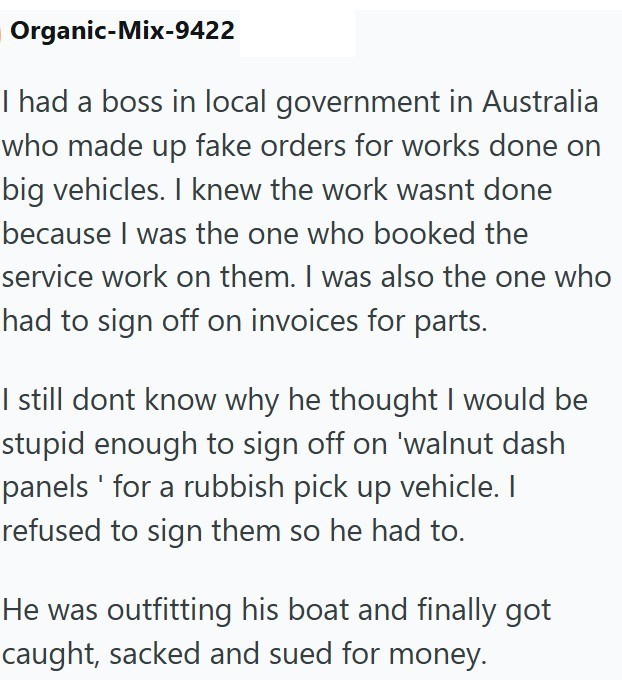 Organic-Mix-9422 I had a boss in local government in Australia who made up fake orders for works done on big vehicles. I knew the work wasnt done because I was the one who booked the service work on them. I was also the one who had to sign off on invoices for parts. I still dont know why he thought I would be stupid enough to sign off on 'walnut dash panels ' for a rubbish pick up vehicle. I refused to sign them so he had to. He was outfitting his boat and finally got caught, sacked and sued for