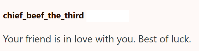 chief_beef_the_third Your friend is in love with you. Best of luck.