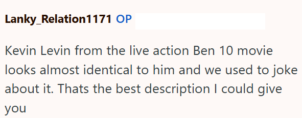 Lanky_Relation1171 OP Kevin Levin from the live action Ben 10 movie looks almost identical to him and we used to joke about it. Thats the best description I could give you