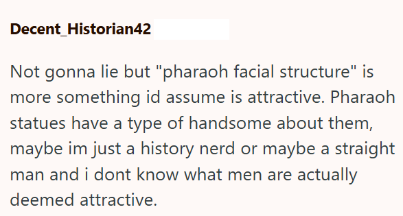 Decent Historian42 Not gonna lie but "pharaoh facial structure" is more something id assume is attractive. Pharaoh statues have a type of handsome about them, maybe im just a history nerd or maybe a straight man and i dont know what men are actually deemed attractive.