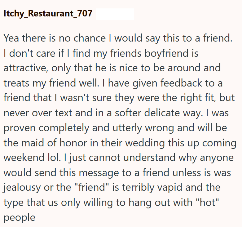 Itchy_Restaurant_707 Yea there is no chance I would say this to a friend. I don't care if I find my friends boyfriend is attractive, only that he is nice to be around and treats my friend well. I have given feedback to a friend that I wasn't sure they were the right fit, but never over text and in a softer delicate way. I was proven completely and utterly wrong and will be the maid of honor in their wedding this up coming weekend lol. I just cannot understand why anyone would send this message t
