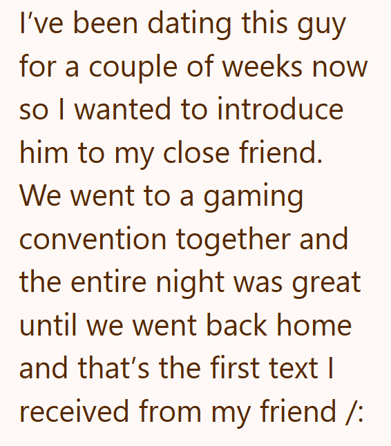 I've been dating this guy for a couple of weeks now so I wanted to introduce him to my close friend. We went to a gaming convention together and the entire night was great until we went back home and that's the first text I received from my friend /: