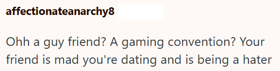 affectionateanarchy8 Ohh a guy friend? A gaming convention? Your friend is mad you're dating and is being a hater