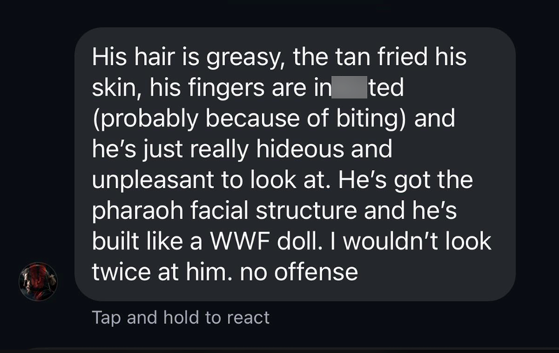 ted His hair is greasy, the tan fried his skin, his fingers are in (probably because of biting) and he's just really hideous and unpleasant to look at. He's got the pharaoh facial structure and he's built like a WWF doll. I wouldn't look twice at him. no offense Tap and hold to react