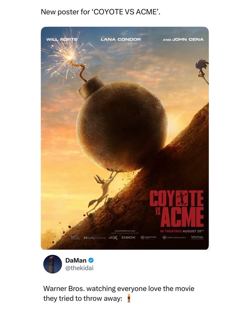 New poster for 'COYOTE VS ACME'. WILL FORTE LANA CONDOR AND JOHN CENA COYOTE "ACME IN THEATRES AUGUST 28TH CoyoteVsAcme.com Dolby Cinema 4DX D-BOX WARNER BROS WARNES ANIMATION GROUP ketchup. DaMan @thekidai Warner Bros. watching everyone love the movie they tried to throw away: