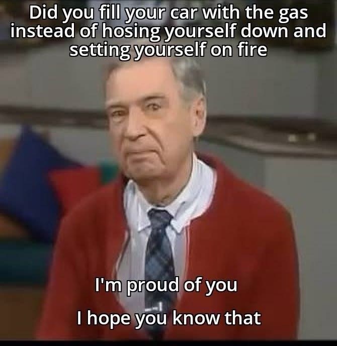 Did you fill your car with the gas instead of hosing yourself down and setting yourself on fire I'm proud of you I hope you know that