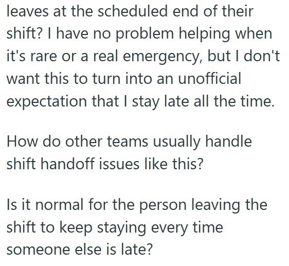 leaves at the scheduled end of their shift? I have no problem helping when it's rare or a real emergency, but I don't want this to turn into an unofficial expectation that I stay late all the time. How do other teams usually handle shift handoff issues like this? Is it normal for the person leaving the shift to keep staying every time someone else is late?