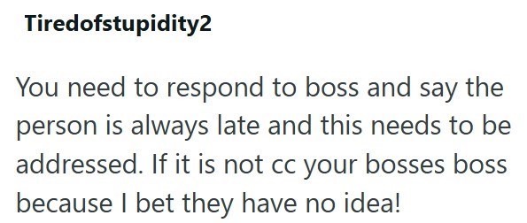 Tiredofstupidity2 You need to respond to boss and say the person is always late and this needs to be addressed. If it is not cc your bosses boss because I bet they have no idea!