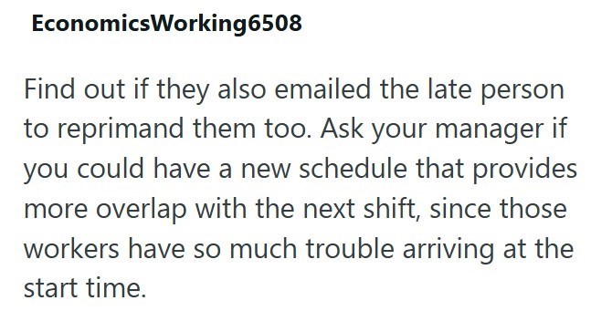 EconomicsWorking6508 Find out if they also emailed the late person to reprimand them too. Ask your manager if you could have a new schedule that provides more overlap with the next shift, since those workers have so much trouble arriving at the start time.
