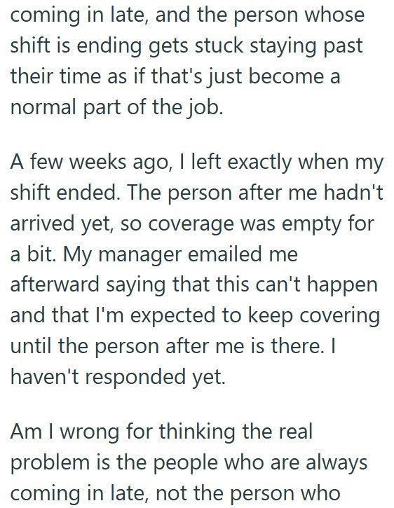 coming in late, and the person whose shift is ending gets stuck staying past their time as if that's just become a normal part of the job. A few weeks ago, I left exactly when my shift ended. The person after me hadn't arrived yet, so coverage was empty for a bit. My manager emailed me afterward saying that this can't happen and that I'm expected to keep covering until the person after me is there. I haven't responded yet. Am I wrong for thinking the real problem is the people who are always com