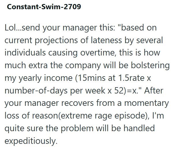 Constant-Swim-2709 Lol...send your manager this: "based on current projections of lateness by several individuals causing overtime, this is how much extra the company will be bolstering my yearly income (15mins at 1.5rate x number-of-days per week x 52)=x." After your manager recovers from a momentary loss of reason(extreme rage episode), I'm quite sure the problem will be handled expeditiously.