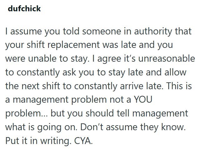 dufchick I assume you told someone in authority that your shift replacement was late and you were unable to stay. I agree it's unreasonable to constantly ask you to stay late and allow the next shift to constantly arrive late. This is a management problem not a YOU problem... but you should tell management what is going on. Don't assume they know. Put it in writing. CYA.