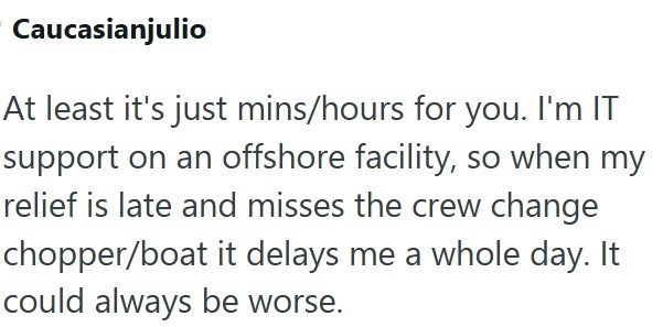 Caucasianjulio At least it's just mins/hours for you. I'm IT support on an offshore facility, so when my relief is late and misses the crew change chopper/boat it delays me a whole day. It could always be worse.