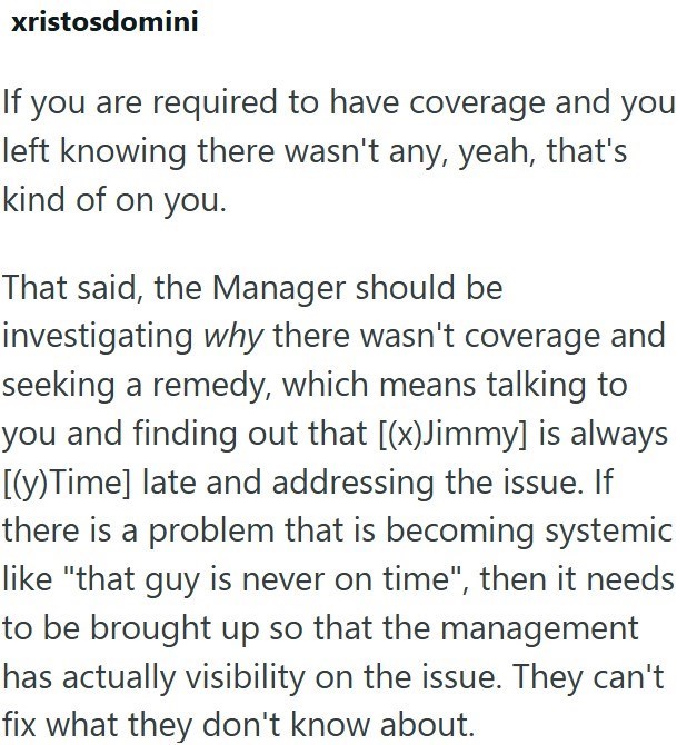 xristosdomini If you are required to have coverage and you left knowing there wasn't any, yeah, that's kind of on you. That said, the Manager should be investigating why there wasn't coverage and seeking a remedy, which means talking to you and finding out that [(x)Jimmy] is always [(y) Time] late and addressing the issue. If there is a problem that is becoming systemic like "that guy is never on time", then it needs to be brought up so that the management has actually visibility on the issue. T