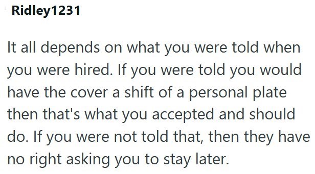 Ridley1231 It all depends on what you were told when you were hired. If you were told you would have the cover a shift of a personal plate then that's what you accepted and should do. If you were not told that, then they have no right asking you to stay later.