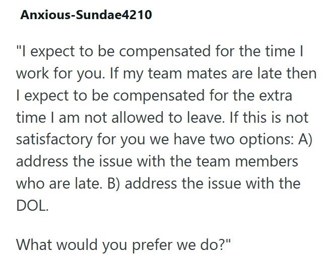 Anxious-Sundae4210 "I expect to be compensated for the time I work for you. If my team mates are late then I expect to be compensated for the extra time I am not allowed to leave. If this is not satisfactory for you we have two options: A) address the issue with the team members who are late. B) address the issue with the DOL. What would you prefer we do?"