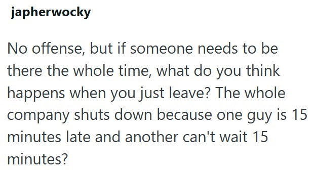 japherwocky No offense, but if someone needs to be there the whole time, what do you think happens when you just leave? The whole company shuts down because one guy is 15 minutes late and another can't wait 15 minutes?