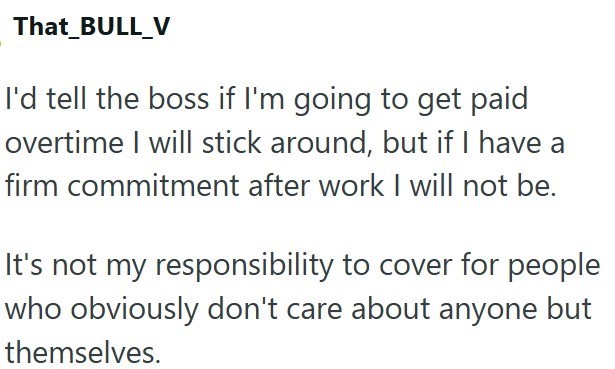 That_BULL_V I'd tell the boss if I'm going to get paid overtime I will stick around, but if I have a firm commitment after work I will not be. It's not my responsibility to cover for people who obviously don't care about anyone but themselves.